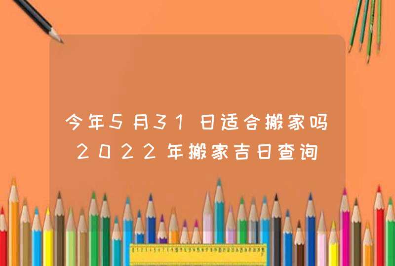 今年5月31日适合搬家吗 2022年搬家吉日查询